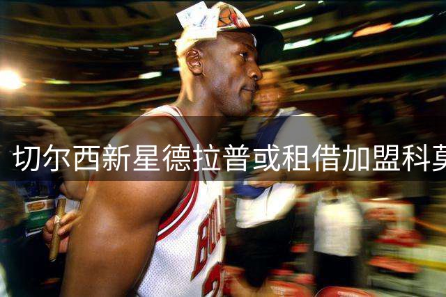 切尔西新星德拉普或租借加盟科莫 管理层谨慎评估