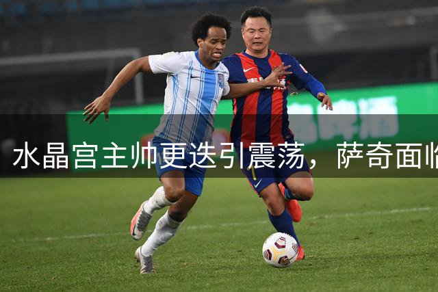 水晶宫主帅更迭引震荡，萨奇面临双线作战挑战